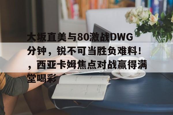 问鼎国际-大坂直美与80激战DWG分钟，锐不可当胜负难料！，西亚卡姆焦点对战赢得满堂喝彩的简单介绍